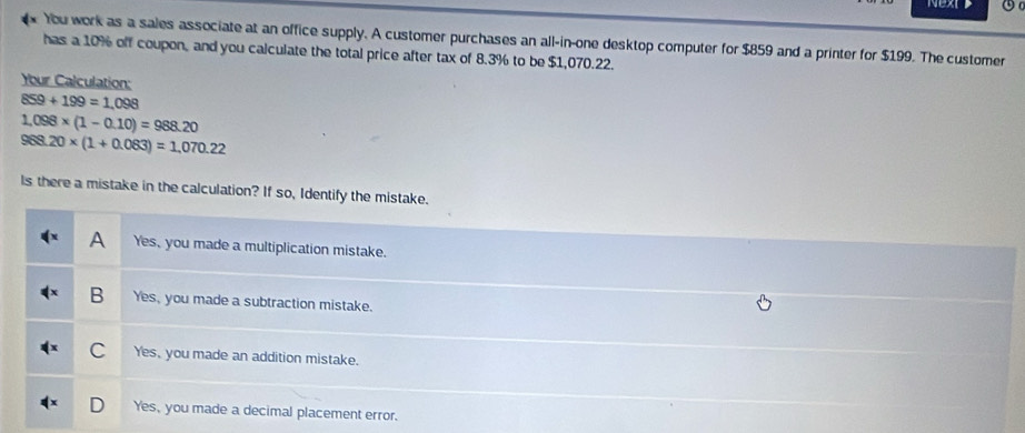 Nextt 0 
You work as a sales associate at an office supply. A customer purchases an all-in-one desktop computer for $859 and a printer for $199. The customer
has a 10% off coupon, and you calculate the total price after tax of 8.3% to be $1,070.22.
Your Calculation:
859+199=1,098
1.098* (1-0.10)=988.20
968.20* (1+0.083)=1,070.22
Is there a mistake in the calculation? If so, Identify the mistake.
A Yes, you made a multiplication mistake.
B Yes, you made a subtraction mistake.
C Yes, you made an addition mistake.
Yes, you made a decimal placement error.