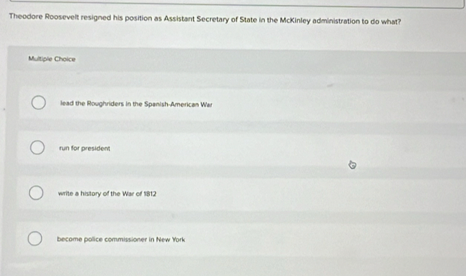 Theodore Roosevelt resigned his position as Assistant Secretary of State in the McKinley administration to do what?
Multiple Choice
lead the Roughriders in the Spanish-American War
run for president
write a history of the War of 1812
become police commissioner in New York