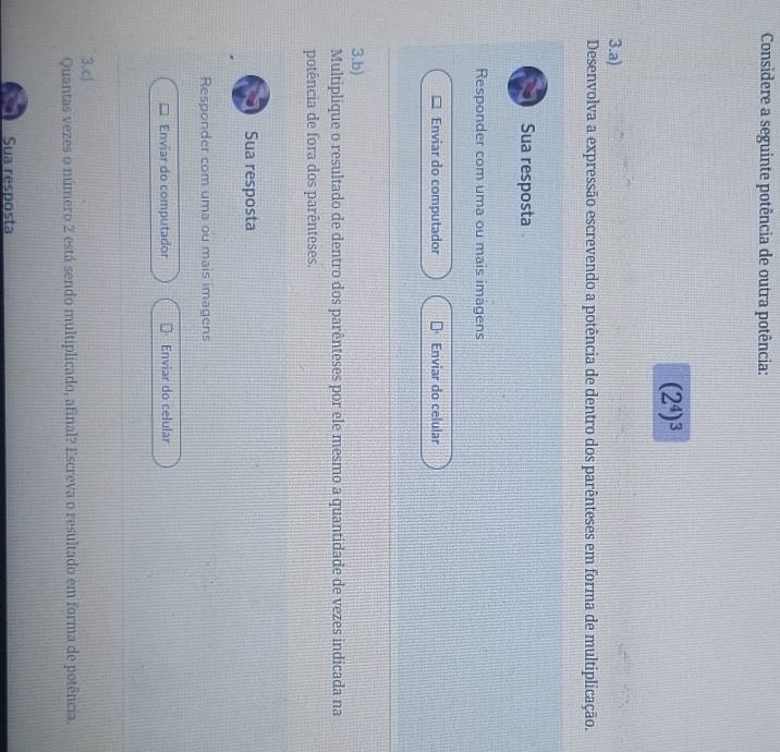 Considere a seguinte potência de outra potência:
(2^4)^3
3.a) 
Desenvolva a expressão escrevendo a potência de dentro dos parênteses em forma de multiplicação. 
Sua resposta 
Responder com uma ou mais imagens 
Enviar do computador Enviar do celular 
3.b) 
Multiplique o resultado de dentro dos parênteses por ele mesmo a quantidade de vezes indicada na 
potência de fora dos parênteses. 
Sua resposta 
Responder com uma ou mais imagens 
Enviar do computador Enviar do celular 
3.c) 
Quantas vezes o número 2 está sendo multiplicado, afinal? Escreva o resultado em forma de potência. 
Sua resposta