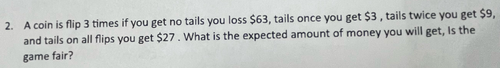 A coin is flip 3 times if you get no tails you loss $63, tails once you get $3 , tails twice you get $9, 
and tails on all flips you get $27. What is the expected amount of money you will get, Is the 
game fair?