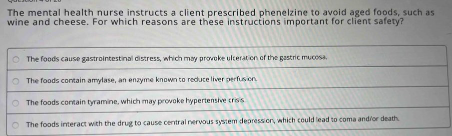 The mental health nurse instructs a client prescribed phenelzine to avoid aged foods, such as
wine and cheese. For which reasons are these instructions important for client safety?
The foods cause gastrointestinal distress, which may provoke ulceration of the gastric mucosa.
The foods contain amylase, an enzyme known to reduce liver perfusion.
The foods contain tyramine, which may provoke hypertensive crisis.
The foods interact with the drug to cause central nervous system depression, which could lead to coma and/or death.