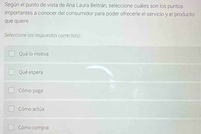 Según el punto de vista de Ana Laura Beltrán, seleccione cuáles son los puntos
importantes a conocer del consumidor para poder ofrecerle el servicio y el producto
que quiere
Seleccione las respuestas correcta(s):
Quá lo motiva
Qué espera
Cómo paga
Cómo actúa
Cómo compra