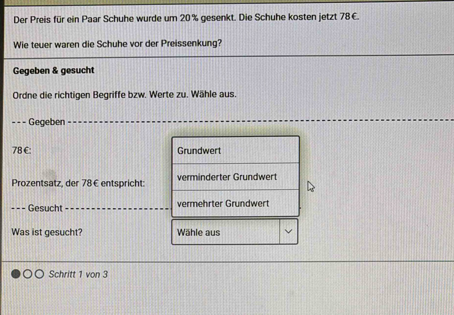 Der Preis für ein Paar Schuhe wurde um 20% gesenkt. Die Schuhe kosten jetzt 78€.
Wie teuer waren die Schuhe vor der Preissenkung?
Gegeben & gesucht
Ordne die richtigen Begriffe bzw. Werte zu. Wähle aus.
- -- Gegeben
78 €: Grundwert
Prozentsatz, der 78€ entspricht: verminderter Grundwert
. Gesucht vermehrter Grundwert
Was ist gesucht? Wähle aus
Schritt 1 von 3