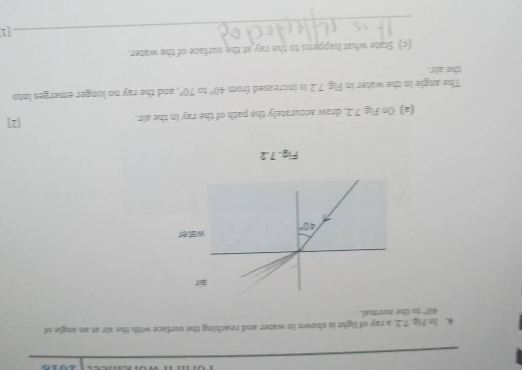 In Fig. 7.2, a ray of light is shown in water and reaching the surface with the air at an angle of
40° to the normal.
r
ater
Fig. 7.2
(a) On Fig. 7.2, draw accurately the path of the ray in the air.
[2]
The angle in the water in Fig. 7.2 is increased from 40° to 70° , and the ray no longer emerges into
the air.
(c) State what happens to the ray at the surface of the water.
_[1