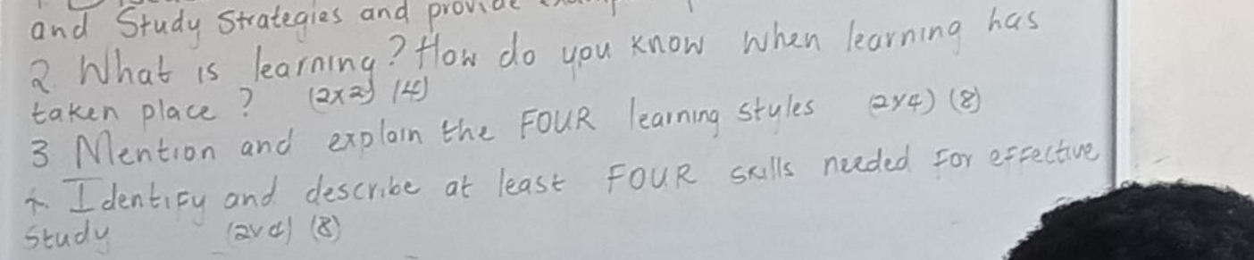 and Study Strategies and provide 
2 What is learning? How do you know when learning has 
taken place? (2* 2.5) 4 
3 Mention and explain the FOUR learning stules 2x4)(B) 
1. I dentity and describe at least FoUR scills neaded For exective 
study (avc) (B)