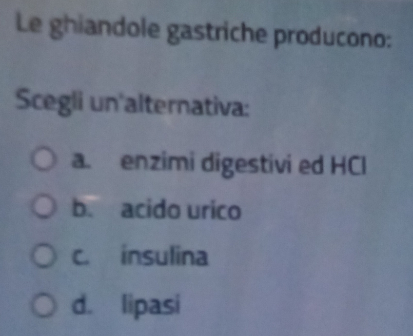 Le ghiandole gastriche producono:
Scegli un alternativa:
a. enzimi digestivi ed HCl
b. acido urico
c. insulina
d. lipasi