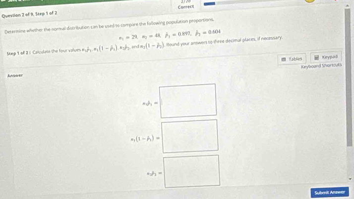 2720
Question 2 of 9, Step 1 of 2 Correct
Determine whether the normal distribution can be used to compare the following population proportions.
n_1=29, n_2=48, hat p_1=0.897, hat p_2=0.604
Step 1 of 2 : Calculate the four values n_1hat P_1. n_1(1-hat P_1). n_2hat P_2 , and n_2(1-hat p_2) , Round your answers to three decimal places, if necessary.
= Tables Keypad
Keyboard Shortcuts
Answer
m_1hat p_1=□
n_1(1-hat p_1)= |
n_1P_2=□
Submit Answer