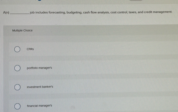 A(n) _job includes forecasting, budgeting, cash flow analysis, cost control, taxes, and credit management.
Multiple Choice
CPA's
portfollo manager's
Investment banker's
financial manager's