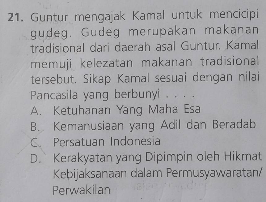 Guntur mengajak Kamal untuk mencicipi
gudeg. Gudeg merupakan makanan
tradisional dari daerah asal Guntur. Kamal
memuji kelezatan makanan tradisional
tersebut. Sikap Kamal sesuai dengan nilai
Pancasila yang berbunyi . . . .
A. Ketuhanan Yang Maha Esa
B. Kemanusiaan yang Adil dan Beradab
C. Persatuan Indonesia
D. Kerakyatan yang Dipimpin oleh Hikmat
Kebijaksanaan dalam Permusyawaratan/
Perwakilan