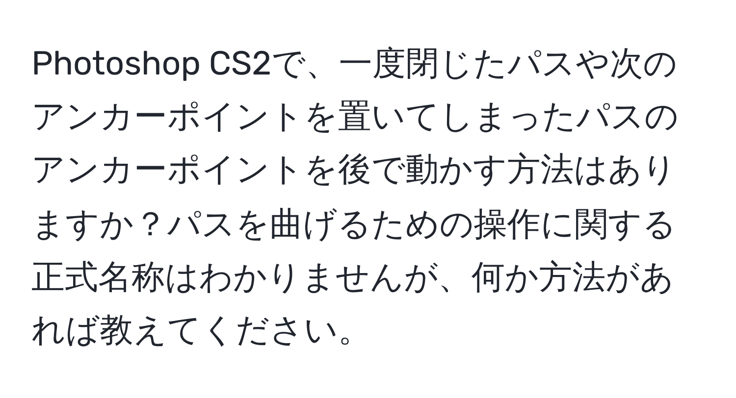 Photoshop CS2で、一度閉じたパスや次のアンカーポイントを置いてしまったパスのアンカーポイントを後で動かす方法はありますか？パスを曲げるための操作に関する正式名称はわかりませんが、何か方法があれば教えてください。