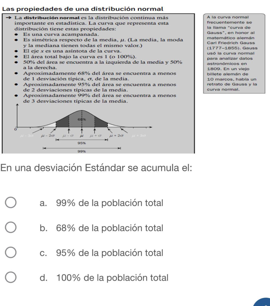 Las propiedades de una distribución normal
La distribución normal es la distribución continua más A la curva normal
importante en estadística. La curva que representa esta frecuentemente se
distribución tiene estas propiedades: la llama "curva de
Es una curva acampanada. Gauss", en honor al
matemático alemán
Es simétrica respecto de la media, μ. (La media, la moda Carl Friedrich Gauss
y la mediana tienen todas el mismo valor.)
(1777-1855). Gauss
El eje x es una asíntota de la curva. usó la curva normal
El área total bajo la curva es 1 (o 100%).
para analizar datos
50% del área se encuentra a la izquierda de la media y 50% astronómicos en
a la derecha. 1809. En un viejo
Aproximadamente 68% del área se encuentra a menos billete alemán de
de 1 desviación típica, σ, de la media. 10 marcos, había un
Aproximadamente 95% del área se encuentra a menos retrato de Gauss y la
de 2 desviaciones típicas de la media. curva normal.
Aproximadamente 99% del área se encuentra a menos
de 3 desviaciones típicas de la media.
68%
o
mu -2sigma mu -sigma mu +sigma mu +2sigma
95%
99%
En una desviación Estándar se acumula el:
a. 99% de la población total
b. 68% de la población total
c. 95% de la población total
d. 100% de la población total