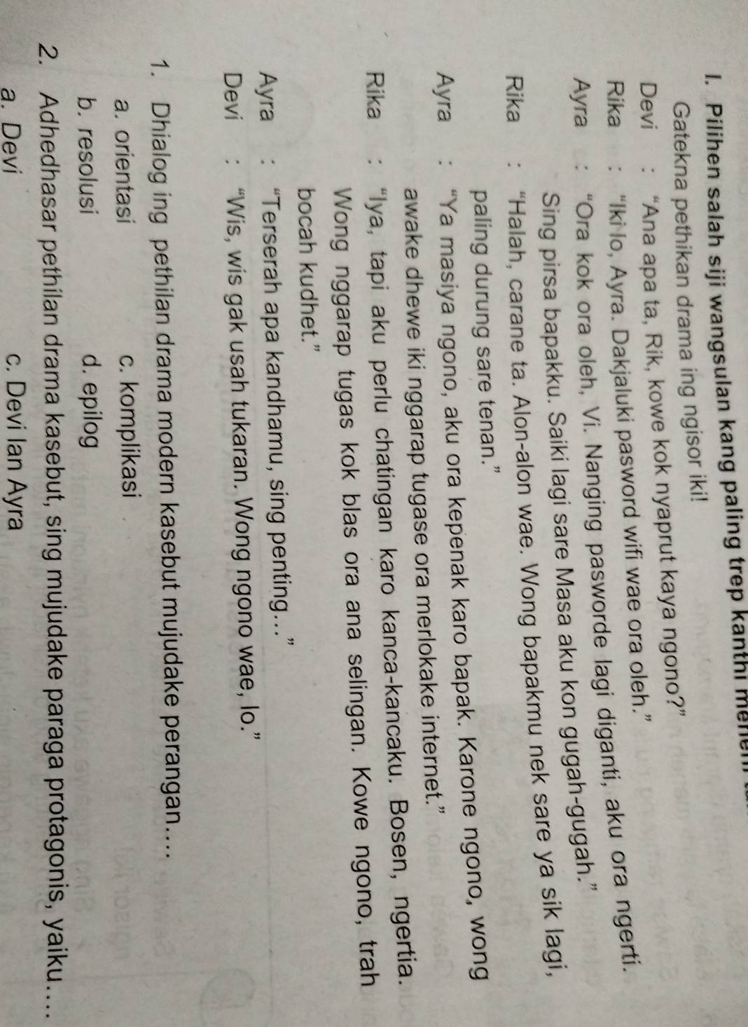 Pilihen salah siji wangsulan kang paling trep kanthi melle
Gatekna pethikan drama ing ngisor iki!
Devi : “Ana apa ta, Rik, kowe kok nyaprut kaya ngono?”
Rika ： “Iki lo, Ayra. Dakjaluki pasword wifi wae ora oleh.”
Ayra : “Ora kok ora oleh, Vi. Nanging pasworde lagi diganti, aku ora ngerti.
Sing pirsa bapakku. Saiki lagi sare Masa aku kon gugah-gugah.”
Rika : “Halah, carane ta. Alon-alon wae. Wong bapakmu nek sare ya sik lagi,
paling durung sare tenan.”
Ayra : “Ya masiya ngono, aku ora kepenak karo bapak. Karone ngono, wong
awake dhewe iki nggarap tugase ora merlokake internet.”
Rika : “Iya, tapi aku perlu chatingan karo kanca-kancaku. Bosen, ngertia.
Wong nggarap tugas kok blas ora ana selingan. Kowe ngono, trah
bocah kudhet.”
Ayra : “Terserah apa kandhamu, sing penting…”
Devi : “Wis, wis gak usah tukaran. Wong ngono wae, lo.”
1. Dhialog ing pethilan drama modern kasebut mujudake perangan…..
a. orientasi c. komplikasi
b. resolusi d. epilog
2. Adhedhasar pethilan drama kasebut, sing mujudake paraga protagonis, yaiku…
a. Devi c. Devi Ian Ayra