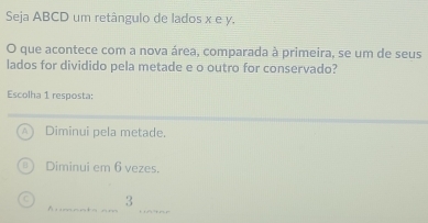 Seja ABCD um retângulo de lados x e y.
O que acontece com a nova área, comparada à primeira, se um de seus
lados for dividido pela metade e o outro for conservado?
Escolha 1 resposta:
Diminui pela metade.
Diminui em 6 vezes.
3
A nnt= =m