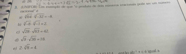 d) 26.
3. (UNIFOR) Um exemplo de que "o produto de dois números irracionais pode ser um número
racional" é
a) sqrt[3](64)· sqrt[5](-32)=-8.
b) sqrt[3](-8)· sqrt[5](-1)=2.
c) sqrt(28)· sqrt(63)=42.
d) sqrt(9)· sqrt(36)=18.
e) 2· sqrt[3](8)=4. 
en tão ab^(-1)+c é igual a