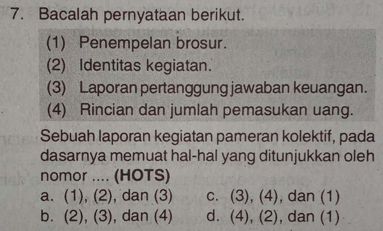 Bacalah pernyataan berikut.
(1) Penempelan brosur.
(2) Identitas kegiatan.
(3) Laporan pertanggung jawaban keuangan.
(4) Rincian dan jumlah pemasukan uang.
Sebuah laporan kegiatan pameran kolektif, pada
dasarnya memuat hal-hal yang ditunjukkan oleh
nomor .... (HOTS)
a. (1), (2), dan (3) c. (3), (4), dan (1)
b. (2), (3), dan (4) d. (4), (2), dan (1)