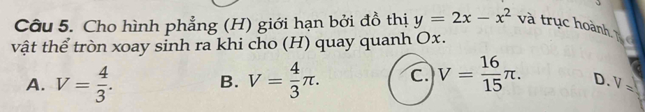 Cho hình phẳng (H) giới hạn bởi đồ thị y=2x-x^2 và trục hoành, T
vật thể tròn xoay sinh ra khi cho (H) quay quanh Ox.
A. V= 4/3 . V= 4/3 π. 
B.
C. V= 16/15 π. D. V=