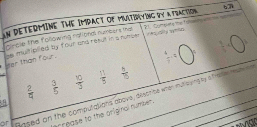 AN DETERMINE THE IMPACT OF MUlTIPLYING BY A FRACTION 62 - 
Circle the following rational numbers that 21. Complete the follown 
be multiplied by four and result in a number . inequality symbol .
er than four.
 4/7 · 9
 2/9   3/5   10/3   11/8   8/15 
or Rased on the computations above, describe when multipying by a frabtian Kesute ma
3B
prrease to the original number .
MsiO