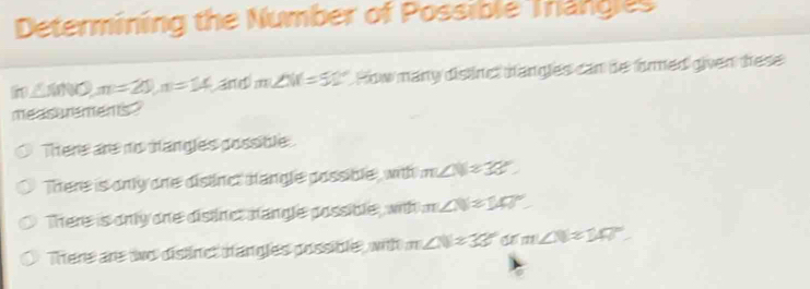 Determining the Number of Possible Trangles
in∠ MNO, m=20, n=14 and m∠ NC=5° How many dislinct dangles can be firmed given these
measurements"
There are no tangles possible
There is only one dislinct hangle possible, with m∠ N=38°
There is only one distinct nangle possible, with m∠ N=140°
There are to dislinct tangles possible, with m∠ N=33° a m∠ N=140°.