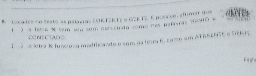 Localize no texto as palavras CONTENTE e GENTE. É possível afirmar que 
( ) a letra N tem seu som percebido como nas palavras NAVIO e DAS PAL AVRAS 
CONECTADO. 
( ) a letra N funciona modificando o som da letra E, como em ATRAENTE e DENTE 
Págin