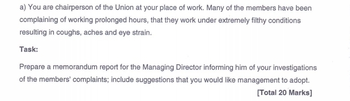 You are chairperson of the Union at your place of work. Many of the members have been 
complaining of working prolonged hours, that they work under extremely filthy conditions 
resulting in coughs, aches and eye strain. 
Task: 
Prepare a memorandum report for the Managing Director informing him of your investigations 
of the members' complaints; include suggestions that you would like management to adopt. 
[Total 20 Marks]