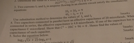 2(2^(2x+2))-5(2^(x+1))+6=
equations in amperes flowing in an electric circuit satisly the simultaneous 
3. Two currents l_1 and l_2
2I_1+3I_2=9
U se substitution method to determine the values of 4l_1-l_2=11 I_1 and l_2
4. Two capacitors connected in parallel have an effective capacitance of 20 microfarads. Whe 5marks 
connected in series, the effective capacitance is 4.8 microfarads. If one of the capacitors has a 
7marks 
capacitance C microfarad. Show that C^2-20C+96=0. Hence find the values of 
capacitance of each capacitor 5marks 
5. Solve the equation below. 
Smark
log _2sqrt((x+2))-log _4x=1 v=sqrt(x)