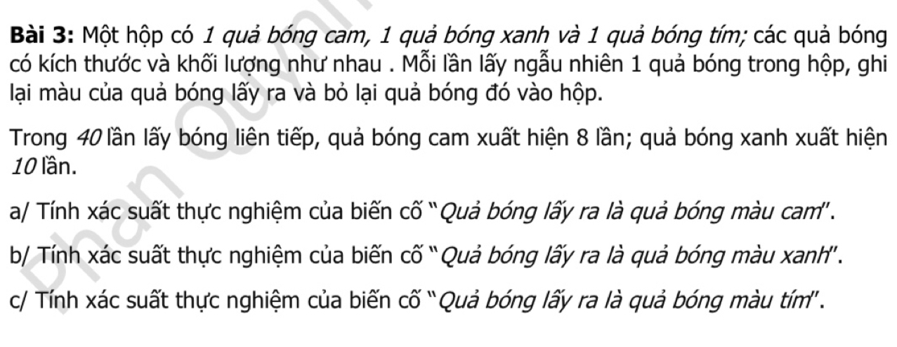 Một hộp có 1 quả bóng cam, 1 quả bóng xanh và 1 quả bóng tím; các quả bóng 
có kích thước và khối lượng như nhau . Mỗi lần lấy ngẫu nhiên 1 quả bóng trong hộp, ghi 
lại màu của quả bóng lấy ra và bỏ lại quả bóng đó vào hộp. 
Trong 40 lần lấy bóng liên tiếp, quả bóng cam xuất hiện 8 lần; quả bóng xanh xuất hiện
10 lần. 
a/ Tính xác suất thực nghiệm của biến cố “Quả bóng lấy ra là quả bóng màu cam' . 
b/ Tính xác suất thực nghiệm của biến cố “Quả bóng lấy ra là quả bóng màu xanh' . 
c/ Tính xác suất thực nghiệm của biến cố “Quả bóng lấy ra là quả bóng màu tím' .