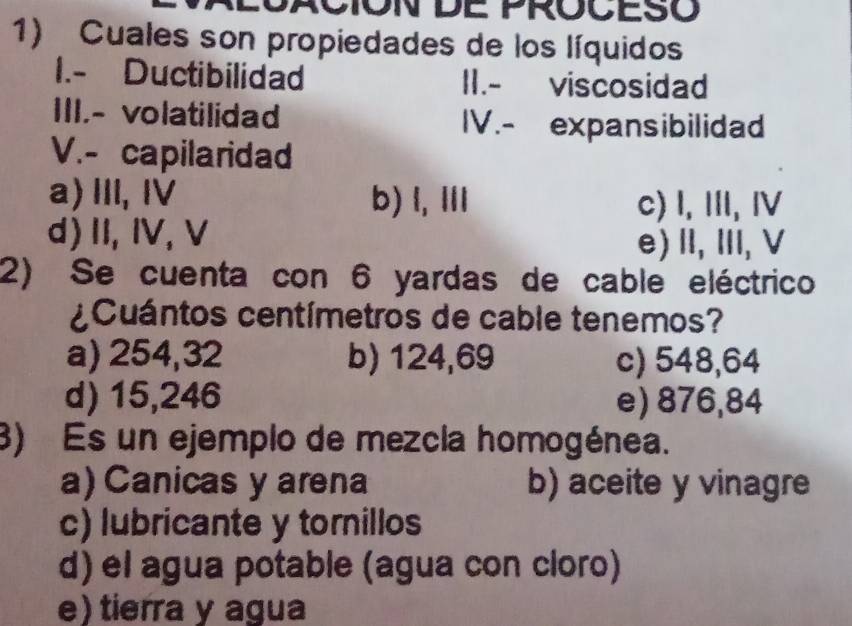 NCION DE PROCESO
1) Cuales son propiedades de los líquidos
1.- Ductibilidad II.- viscosidad
III.- volatilidad IV.- expansibilidad
V.- capilaridad
a)Ⅲ, Ⅳ b) l, ⅢI c) I, Ⅲ, Ⅳ
d) II, IV,V
e) II,ⅢII, V
2) Se cuenta con 6 yardas de cable eléctrico
¿ Cuántos centímetros de cable tenemos?
a) 254,32 b) 124,69 c) 548,64
d) 15,246 e) 876,84
3) Es un ejemplo de mezcla homogénea.
a)Canicas y arena b) aceite y vinagre
c) lubricante y tornillos
d) el agua potable (agua con cloro)
e) tierra y agua