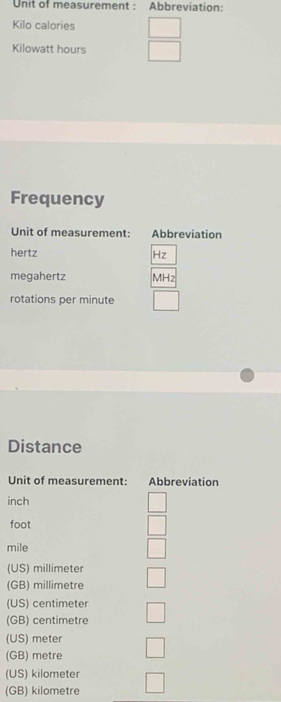 Unit of measurement : Abbreviation:
Kilo calories
Kilowatt hours
Frequency
Unit of measurement: Abbreviation
hertz
-z
megahertz MHz
rotations per minute
Distance
Unit of measurement: Abbreviation
inch
foot
mile
(US) millimeter
(GB) millimetre
(US) centimeter
(GB) centimetre
(US) meter
(GB) metre
(US) kilometer
(GB) kilometre