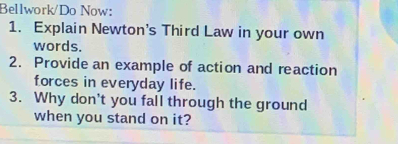 Bellwork/Do Now: 
1. Explain Newton's Third Law in your own 
words. 
2. Provide an example of action and reaction 
forces in everyday life. 
3. Why don't you fall through the ground 
when you stand on it?