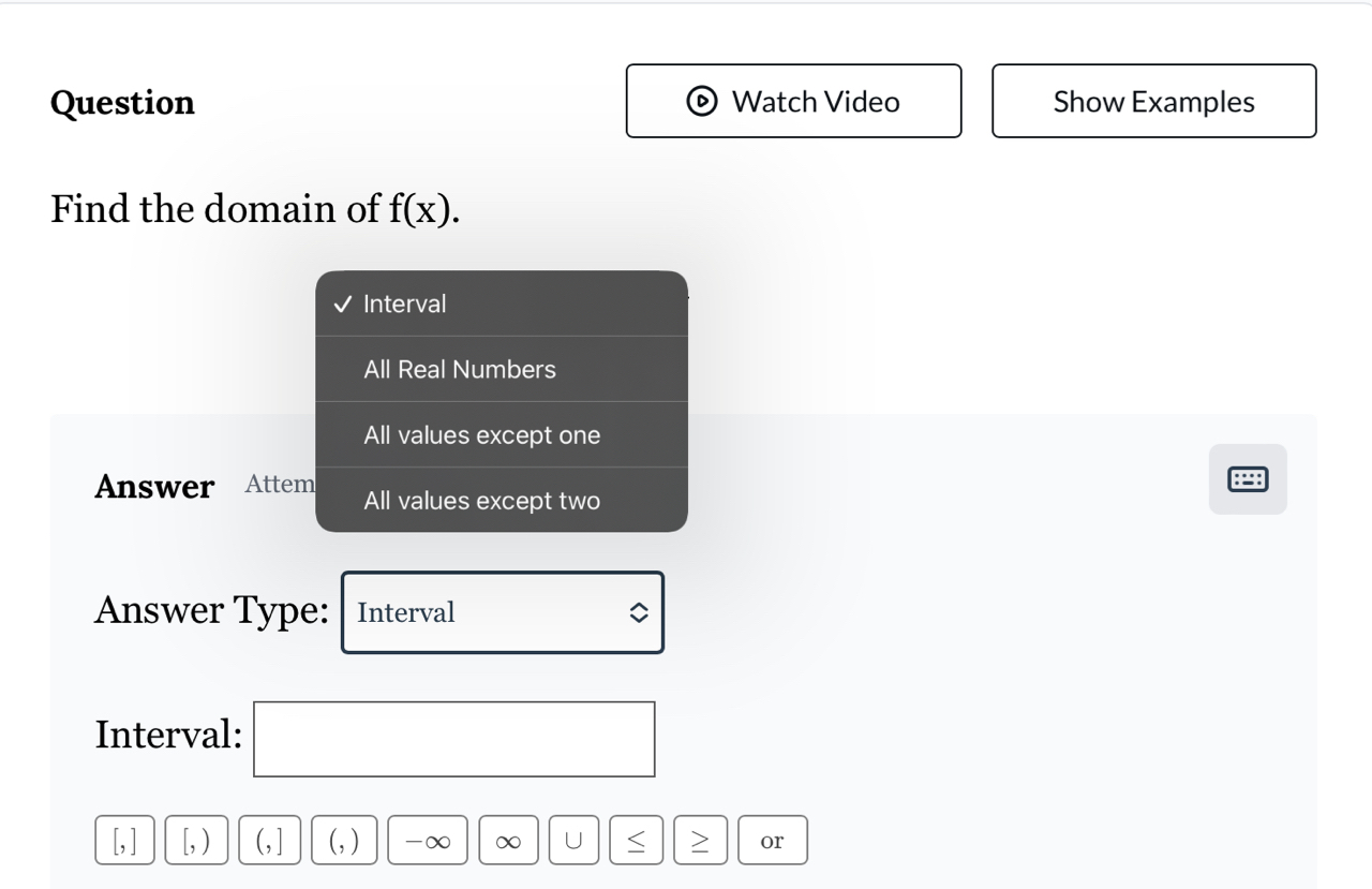 Question Watch Video Show Examples 
Find the domain of f(x). 
Interval 
All Real Numbers 
All values except one 
= 
Answer Attem All values except two 
Answer Type: Interval 
Interval:
,] [, ) (,] (, ) -∞ ∞ U > or