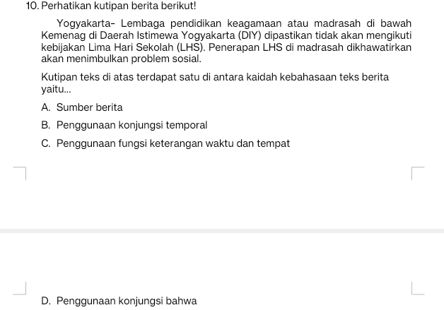 Perhatikan kutipan berita berikut!
Yogyakarta- Lembaga pendidikan keagamaan atau madrasah di bawah
Kemenag di Daerah Istimewa Yogyakarta (DIY) dipastikan tidak akan mengikuti
kebijakan Lima Hari Sekolah (LHS). Penerapan LHS di madrasah dikhawatirkan
akan menimbulkan problem sosial.
Kutipan teks di atas terdapat satu di antara kaidah kebahasaan teks berita
yaitu...
A. Sumber berita
B. Penggunaan konjungsi temporal
C. Penggunaan fungsi keterangan waktu dan tempat
D. Penggunaan konjungsi bahwa