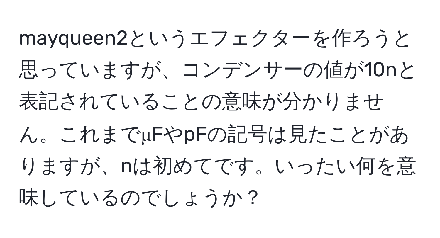 mayqueen2というエフェクターを作ろうと思っていますが、コンデンサーの値が10nと表記されていることの意味が分かりません。これまでμFやpFの記号は見たことがありますが、nは初めてです。いったい何を意味しているのでしょうか？