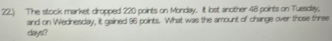 22.) The stock market dropped 220 points on Monday. It lost another 48 points on Tuesday, 
and on Wednesday, it gained 96 points. What was the amount of change over those three
days?