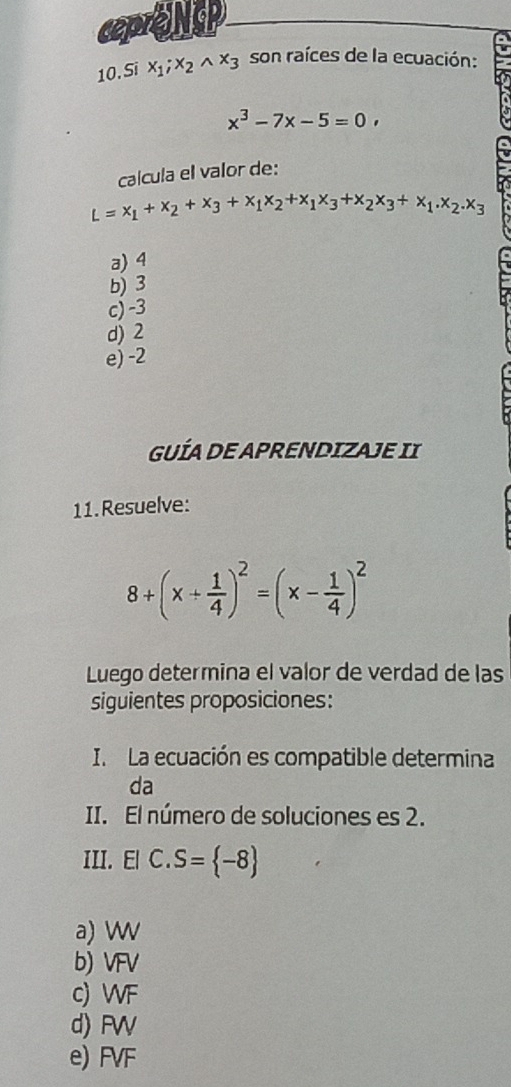 ceprONSP
10. Si x_1; x_2wedge x_3 son raíces de la ecuación:
x^3-7x-5=0, 
calcula el valor de:
L=x_1+x_2+x_3+x_1x_2+x_1x_3+x_2x_3+x_1.x_2.x_3
a) 4
b) 3
c) -3
d) 2
e) -2
GUÍA DE APRENDIZAJE II
11.Resuelve:
8+(x+ 1/4 )^2=(x- 1/4 )^2
Luego determina el valor de verdad de las
siguientes proposiciones:
I. La ecuación es compatible determina
da
II. El número de soluciones es 2.
III. El C. S= -8
a) W
b) VFV
c) WF
d) FW
e) FVF