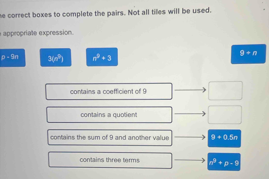 he correct boxes to complete the pairs. Not all tiles will be used.
appropriate expression.
9/ n
p-9n
3(n^9)
n^9+3
contains a coefficient of 9
contains a quotient
contains the sum of 9 and another value 9+0.5n
contains three terms
n^9+p-9