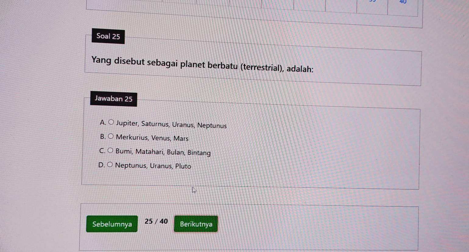 Soal 25
Yang disebut sebagai planet berbatu (terrestrial), adalah:
Jawaban 25
A. 〇 Jupiter, Saturnus, Uranus, Neptunus
B. ○ Merkurius, Venus, Mars
C. ○ Bumi, Matahari, Bulan, Bintang
D. ○ Neptunus, Uranus, Pluto
Sebelumnya 25 / 40
Berikutnya