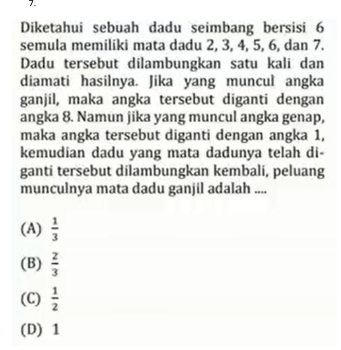 Diketahui sebuah dadu seimbang bersisi 6
semula memiliki mata dadu 2, 3, 4, 5, 6, dan 7.
Dadu tersebut dilambungkan satu kali dan
diamati hasilnya. Jika yang muncul angka
ganjil, maka angka tersebut diganti dengan
angka 8. Namun jika yang muncul angka genap,
maka angka tersebut diganti dengan angka 1,
kemudian dadu yang mata dadunya telah di-
ganti tersebut dilambungkan kembali, peluang
munculnya mata dadu ganjil adalah ....
(A)  1/3 
(B)  2/3 
(C)  1/2 
(D) 1