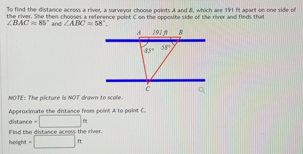 To find the distance across a river, a surveyor choose points A and B, which are 191 ft apart on one side of
the river. She then chooses a reference point C on the opposite side of the river and finds that
∠ BACapprox 85° and ∠ ABCapprox 58°.
NOTE: The picture is NOT drawn to scale.
Approximate the distance from point A to point C.
distance = □ ft
Find the distance across the river.
height =□ ft