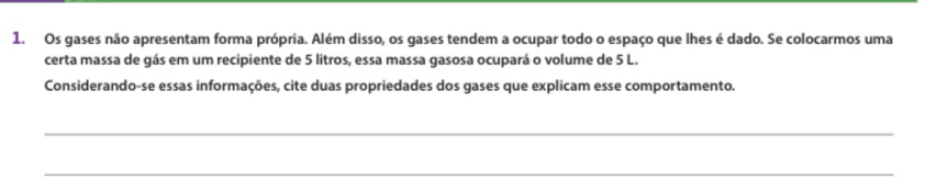 Os gases não apresentam forma própria. Além disso, os gases tendem a ocupar todo o espaço que lhes é dado. Se colocarmos uma 
certa massa de gás em um recipiente de 5 litros, essa massa gasosa ocupará o volume de 5 L. 
Considerando-se essas informações, cite duas propriedades dos gases que explicam esse comportamento. 
_ 
_