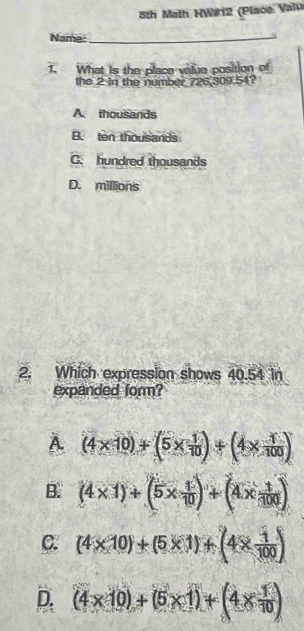 5th Math HW#12 (Place Valui
Name:_
1. What is the place velue position of
the 2 in the number 726,309.54?
A. thousands
B. ten thousands
C. hundred thousands
D. millions
2. Which expression shows 40.54 in
expanded form?
À (4* 10)+(5*  1/10 )+(4*  1/100 )
B. (4* 1)+(5*  1/10 )+(4*  1/100 )
C. (4* 10)+(5* 1)+(4*  1/100 )
D. (4* 10)+(5* 1)+(4*  1/10 )