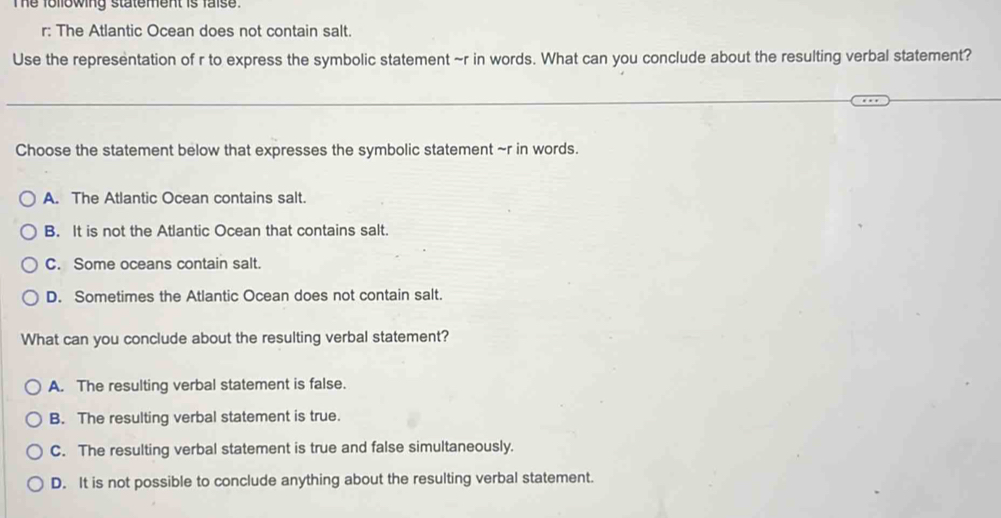 Te following statement is faise.
r: The Atlantic Ocean does not contain salt.
Use the representation of r to express the symbolic statement ~r in words. What can you conclude about the resulting verbal statement?
Choose the statement below that expresses the symbolic statement ~r in words.
A. The Atlantic Ocean contains salt.
B. It is not the Atlantic Ocean that contains salt.
C. Some oceans contain salt.
D. Sometimes the Atlantic Ocean does not contain salt.
What can you conclude about the resulting verbal statement?
A. The resulting verbal statement is false.
B. The resulting verbal statement is true.
C. The resulting verbal statement is true and false simultaneously.
D. It is not possible to conclude anything about the resulting verbal statement.