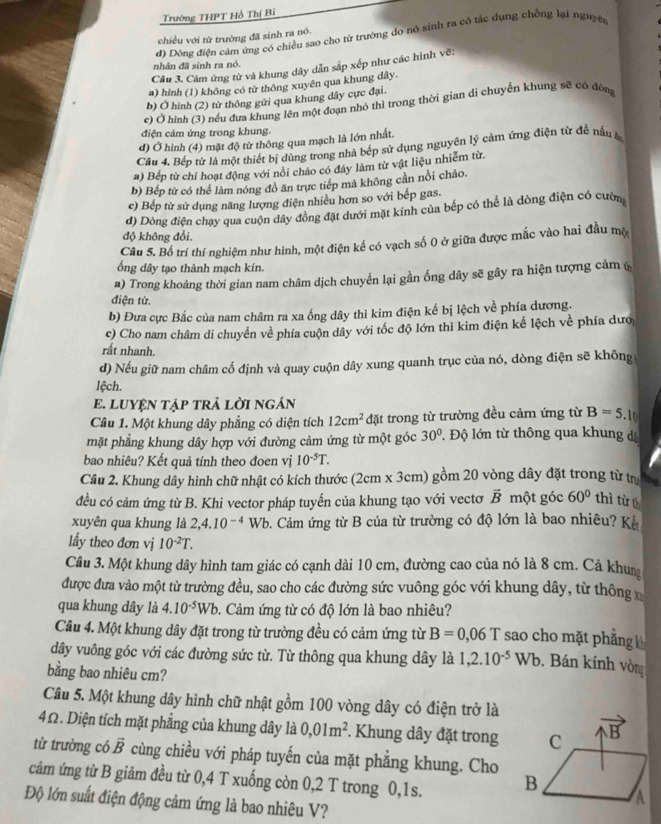 Trường THPT Hồ Thị Bỉ
đ) Dòng điện cảm ứng có chiều sao cho từ trường do nó sinh ra có tác dụng chống lại nguyê
chiều với từ trường đã sinh ra nó.
nhân đã sinh ra nó.
Câu 3. Cám ứng từ và khung dây dẫn sắp xếp như các hình vẽ:
a) hình (1) không có từ thông xuyên qua khung dây
b) Ở hình (2) từ thông gửi qua khung dây cực đại.
c) Ở hình (3) nếu đưa khung lên một đoạn nhỏ thì trong thời gian di chuyền khung sẽ có đòng
điện cảm ứng trong khung.
đ) Ở hình (4) mặt độ từ thông qua mạch là lớn nhất.
Câu 4. Bếp từ là một thiết bị dùng trong nhà bếp sử dụng nguyên lý cảm ứng điện từ đề nấu 
#) Bếp từ chỉ hoạt động với nổi chảo có đáy làm từ vật liệu nhiễm từ.
b) Bếp từ có thể làm nóng đồ ăn trực tiếp mà không cần nồi chảo.
c) Bếp từ sử dụng năng lượng điện nhiều hơn so với bếp gas.
d) Dòng điện chạy qua cuộn dây đồng đặt dưới mặt kính của bếp có thể là dòng điện có cườn
độ không đổi.
Cầu 5. Bố trí thí nghiệm như hình, một điện kế có vạch số 0 ở giữa được mắc vào hai đầu mộ
ống dây tạo thành mạch kín.
a) Trong khoảng thời gian nam châm dịch chuyển lại gần ống dây sẽ gây ra hiện tượng cảm ứ
điện từ.
b) Đưa cực Bắc của nam châm ra xa ống dây thì kim điện kế bị lệch về phía dương.
c) Cho nam châm di chuyền về phía cuộn dây với tốc độ lớn thì kim điện kế lệch về phía dượ
rất nhanh.
d) Nếu giữ nam châm cố định và quay cuộn dây xung quanh trục của nó, dòng điện sẽ không
lệch.
E. LUYệN TậP trẢ lỜI ngÁn
Câu 1. Một khung dây phẳng có diện tích 12cm^2 đặt trong từ trường đều cảm ứng từ B=5.10
mặt phẳng khung dây hợp với đường cảm ứng từ một góc 30°. Độ lớn từ thông qua khung dã
bao nhiêu? Kết quả tính theo đoen vị 10^(-5)T.
Câu 2. Khung dây hình chữ nhật có kích thước (2cm x 3cm) gồm 20 vòng dây đặt trong từ trựị
đều có cảm ứng từ B. Khi vector pháp tuyến của khung tạo với vectơ vector Bmhat Qtghat Oc 60° thì từ th
xuyên qua khung là 2,4.10^(-4)Wb 9. Cảm ứng từ B của từ trường có độ lớn là bao nhiêu? Kê
lấy theo đơn vị 10^(-2)T.
Câu 3. Một khung dây hình tam giác có cạnh dài 10 cm, đường cao của nó là 8 cm. Cả khung
được đưa vào một từ trường đều, sao cho các đường sức vuông góc với khung dây, từ thông x
qua khung dây là 4.10^(-5)Wb 9. Cảm ứng từ có độ lớn là bao nhiêu?
Câu 4. Một khung dây đặt trong từ trường đều có cảm ứng từ B=0,06T sao cho mặt phẳng k
dây vuông góc với các đường sức từ. Từ thông qua khung dây là 1,2.10^(-5)Wb. Bán kính vòng
bằng bao nhiêu cm?
Câu 5. Một khung dây hình chữ nhật gồm 100 vòng dây có điện trở là
4Ω. Diện tích mặt phẳng của khung dây  là 0,01m^2. Khung dây đặt trong
từ trường có vector B cùng chiều với pháp tuyến của mặt phẳng khung. Cho
cảm ứng từ B giảm đều từ 0,4 T xuống còn 0,2 T trong 0,1s.
Độ lớn suất điện động cảm ứng là bao nhiêu V?