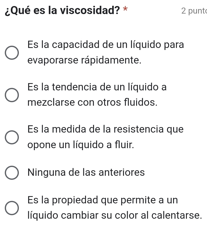 ¿Qué es la viscosidad? * 2 punt
Es la capacidad de un líquido para
evaporarse rápidamente.
Es la tendencia de un líquido a
mezclarse con otros fluidos.
Es la medida de la resistencia que
opone un líquido a fluir.
Ninguna de las anteriores
Es la propiedad que permite a un
líquido cambiar su color al calentarse.