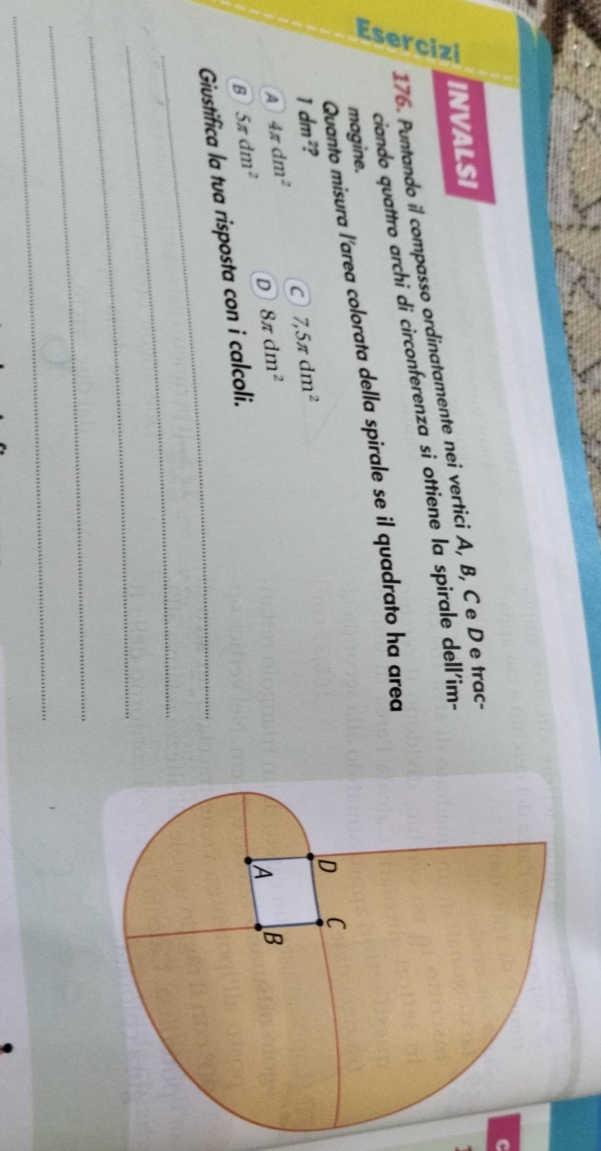 INVALSI
176. Puntando il compasso ordinatamente nei vertici A, B, Ce D e trac-
ciando quattro archi di circonferenza si ottiene la spirale dell'im-
Quanto misura l'area colorata della spirale se il quadrato ha area
mogine.
1dm^2 ?
C 7,5π dm^2
A 4π dm^2
D 8π dm^2
B 5π dm^2
_
Giustifica la tua risposta con i calcoli.
_
_
_
_