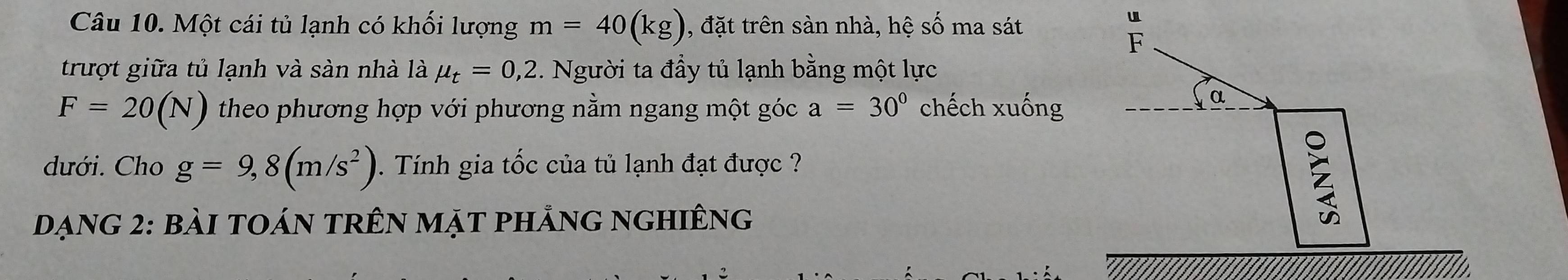 Một cái tủ lạnh có khối lượng m=40(kg) , đặt trên sàn nhà, hệ số ma sát 
u 
F 
trượt giữa tủ lạnh và sàn nhà là mu _t=0,2 2. Người ta đầy tủ lạnh bằng một lực
F=20(N) theo phương hợp với phương nằm ngang một góc a=30° chếch xuống 
α 
dưới. Cho g=9,8(m/s^2) 1 . Tính gia tốc của tủ lạnh đạt được 
Dạng 2: bài toán trên mặt phẳng nghiêng 
2