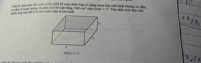 Một nhà sản xuất muốn thiết kế một chiếc hộp có dạng hình hộp chữ nhật không có nấp 
có đày là hình vuồng và diện tích bề mặt bằng 108cm^2 như Hình 1.17. Tìm điện tích đây của 
chiếc hộp khi thể tích của chiếc hộp là lớn nhất, 
Hinh 1.17