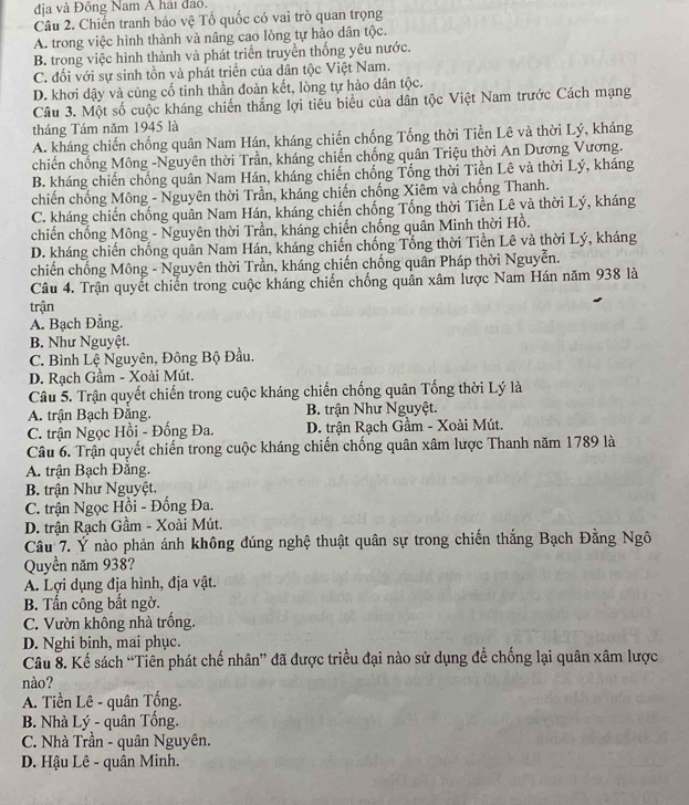 địa và Đồng Nam Á hải đảo.
Câu 2. Chiến tranh bảo vệ Tổ quốc có vai trò quan trọng
A. trong việc hình thành và nâng cao lòng tự hào dân tộc.
B. trong việc hình thành và phát triển truyền thống yêu nước.
C. đối với sự sinh tồn và phát triển của dân tộc Việt Nam.
D. khơi dậy và cùng cố tinh thần đoàn kết, lòng tự hào dân tộc.
Câu 3. Một số cuộc kháng chiến thắng lợi tiểu biểu của dân tộc Việt Nam trước Cách mạng
tháng Tám năm 1945 là
A. kháng chiến chống quân Nam Hán, kháng chiến chống Tổng thời Tiền Lê và thời Lý, kháng
chiến chống Mông -Nguyên thời Trần, kháng chiến chống quân Triệu thời An Dương Vương.
B. kháng chiến chống quân Nam Hán, kháng chiến chống Tống thời Tiền Lê và thời Lý, kháng
chiến chống Mông - Nguyên thời Trần, kháng chiến chống Xiêm và chống Thanh.
C. kháng chiến chống quân Nam Hán, kháng chiến chống Tống thời Tiền Lê và thời Lý, kháng
chiến chống Mông - Nguyên thời Trần, kháng chiến chống quân Minh thời Hồ.
D. kháng chiến chống quân Nam Hán, kháng chiến chống Tổng thời Tiền Lê và thời Lý, kháng
chiến chống Mông - Nguyên thời Trần, kháng chiến chống quân Pháp thời Nguyễn.
Câu 4. Trận quyết chiến trong cuộc kháng chiến chống quân xâm lược Nam Hán năm 938 là
trận
A. Bạch Đằng.
B. Như Nguyệt.
C. Bình Lệ Nguyên, Đông Bộ Đầu.
D. Rạch Gầm - Xoài Mút.
Câu 5. Trận quyết chiến trong cuộc kháng chiến chống quân Tống thời Lý là
A. trận Bạch Đắng. B. trận Như Nguyệt.
C. trận Ngọc Hồi - Đống Đa. D. trận Rạch Gầm - Xoài Mút.
Câu 6. Trận quyết chiến trong cuộc kháng chiến chống quân xâm lược Thanh năm 1789 là
A. trận Bạch Đằng.
B. trận Như Nguyệt.
C. trận Ngọc Hồi - Đống Đa.
D. trận Rạch Gầm - Xoài Mút.
Câu 7. Ý nào phản ánh không đúng nghệ thuật quân sự trong chiến thắng Bạch Đằng Ngô
Quyền năm 938?
A. Lợi dụng địa hình, địa vật.
B. Tấn công bất ngờ.
C. Vườn không nhà trống.
D. Nghi binh, mai phục.
Câu 8. Kế sách “Tiên phát chế nhân” đã được triều đại nào sử dụng để chống lại quân xâm lược
nào?
A. Tiền Lê - quân Tống.
B. Nhà Lý - quân Tổng.
C. Nhà Trần - quân Nguyên.
D. Hậu Lê - quân Minh.