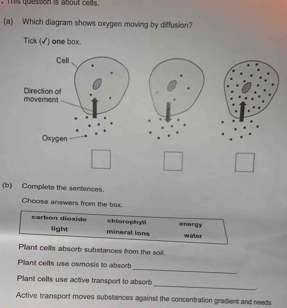 This question is about cells.
(a) Which diagram shows oxygen moving by diffusion?
Tick (√) one box.
(b) Complete the sentences.
Choose answers from the box.
carbon dioxide chlorophyll energy
light mineral ions water
Plant cells absorb substances from the soil.
_
Plant cells use osmosis to absorb
.
_
Plant cells use active transport to absorb
Active transport moves substances against the concentration gradient and needs