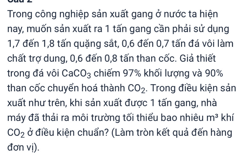 Trong công nghiệp sản xuất gang ở nước ta hiện 
nay, muốn sản xuất ra 1 tấn gang cần phải sử dụng
1, 7 đến 1, 8 tấn quặng sắt, 0, 6 đến 0, 7 tấn đá vôi làm 
chất trợ dung, 0, 6 đến 0, 8 tấn than cốc. Giả thiết 
trong đá vôi CaCo 3 chiếm 97% khối lượng và 90% 1^1
than cốc chuyển hoá thành CO_2. Trong điều kiện sản 
xuất như trên, khi sản xuất được 1 tấn gang, nhà 
máy đã thải ra môi trường tối thiểu bao nhiêu m^3 khí
CO_2 ở điều kiện chuẩn? (Làm tròn kết quả đến hàng 
đơn vị).