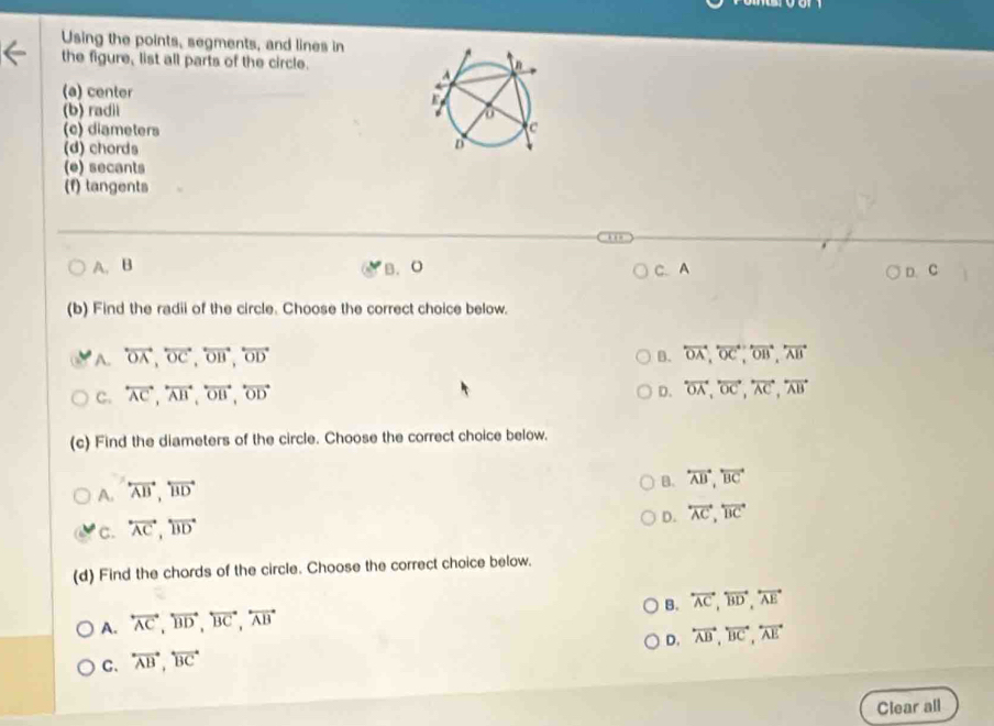 Using the points, segments, and lines in
the figure, list all parts of the circle.
(a) center
(b) radii
(c) diameters
(d) chords
(e) secants
(f) tangents
A. B B. O C. A D. C
(b) Find the radii of the circle. Choose the correct choice below.
A. overleftrightarrow OA,overleftrightarrow OC,overleftrightarrow OB,overleftrightarrow OD B. overleftrightarrow OA,overleftrightarrow OC,overleftrightarrow OB,overleftrightarrow AB
C. overleftrightarrow AC,overleftrightarrow AB,overleftrightarrow OB,overleftrightarrow OD
D. overleftrightarrow OA,overleftrightarrow OC,overleftrightarrow AC,overleftrightarrow AB
(c) Find the diameters of the circle. Choose the correct choice below.
A. overleftrightarrow AB,overleftrightarrow BD
B. overleftrightarrow AB,overleftrightarrow BC
D. overleftrightarrow AC,overleftrightarrow BC
C. overleftrightarrow AC,overleftrightarrow BD
(d) Find the chords of the circle. Choose the correct choice below.
B. overleftrightarrow AC,overleftrightarrow BD,overleftrightarrow AE
A. overleftrightarrow AC,overleftrightarrow BD,overleftrightarrow BC,overleftrightarrow AB
D. overleftrightarrow AB,overleftrightarrow BC,overleftrightarrow AE
C. overleftrightarrow AB,overleftrightarrow BC
Clear all